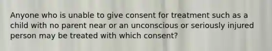 Anyone who is unable to give consent for treatment such as a child with no parent near or an unconscious or seriously injured person may be treated with which consent?