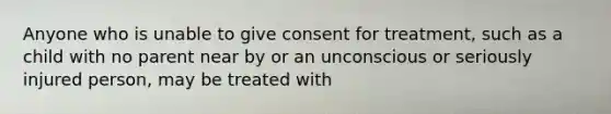 Anyone who is unable to give consent for treatment, such as a child with no parent near by or an unconscious or seriously injured person, may be treated with