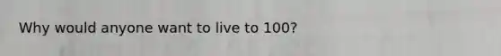 Why would anyone want to live to 100?