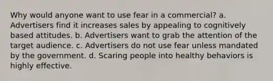 Why would anyone want to use fear in a commercial? a. Advertisers find it increases sales by appealing to cognitively based attitudes. b. Advertisers want to grab the attention of the target audience. c. Advertisers do not use fear unless mandated by the government. d. Scaring people into healthy behaviors is highly effective.