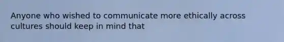 Anyone who wished to communicate more ethically across cultures should keep in mind that