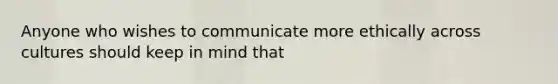 Anyone who wishes to communicate more ethically across cultures should keep in mind that