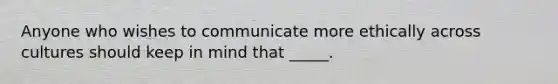 Anyone who wishes to communicate more ethically across cultures should keep in mind that _____.