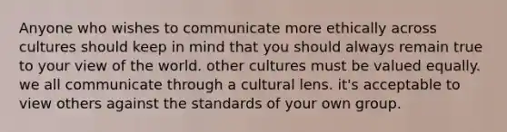 Anyone who wishes to communicate more ethically across cultures should keep in mind that you should always remain true to your view of the world. other cultures must be valued equally. we all communicate through a cultural lens. it's acceptable to view others against the standards of your own group.