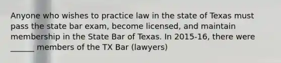 Anyone who wishes to practice law in the state of Texas must pass the state bar exam, become licensed, and maintain membership in the State Bar of Texas. In 2015-16, there were ______ members of the TX Bar (lawyers)