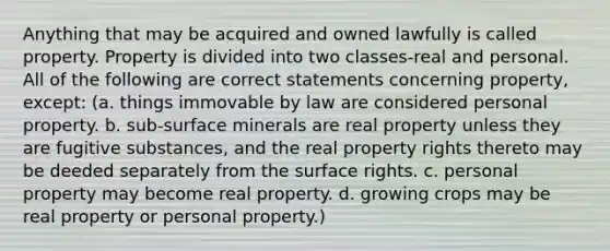 Anything that may be acquired and owned lawfully is called property. Property is divided into two classes-real and personal. All of the following are correct statements concerning property, except: (a. things immovable by law are considered personal property. b. sub-surface minerals are real property unless they are fugitive substances, and the real property rights thereto may be deeded separately from the surface rights. c. personal property may become real property. d. growing crops may be real property or personal property.)