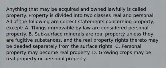 Anything that may be acquired and owned lawfully is called property. Property is divided into two classes-real and personal. All of the following are correct statements concerning property, except: A. Things immovable by law are considered personal property. B. Sub-surface minerals are real property unless they are fugitive substances, and the real property rights thereto may be deeded separately from the surface rights. C. Personal property may become real property. D. Growing crops may be real property or personal property.