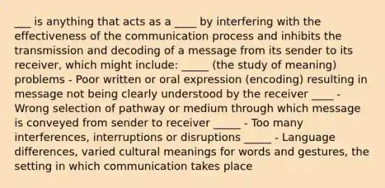 ___ is anything that acts as a ____ by interfering with the effectiveness of <a href='https://www.questionai.com/knowledge/kTysIo37id-the-communication-process' class='anchor-knowledge'>the communication process</a> and inhibits the transmission and decoding of a message from its sender to its receiver, which might include: _____ (the study of meaning) problems - Poor written or oral expression (encoding) resulting in message not being clearly understood by the receiver ____ - Wrong selection of pathway or medium through which message is conveyed from sender to receiver _____ - Too many interferences, interruptions or disruptions _____ - Language differences, varied cultural meanings for words and gestures, the setting in which communication takes place