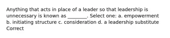 Anything that acts in place of a leader so that leadership is unnecessary is known as ________. Select one: a. empowerment b. initiating structure c. consideration d. a leadership substitute Correct