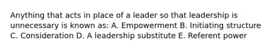 Anything that acts in place of a leader so that leadership is unnecessary is known as: A. Empowerment B. Initiating structure C. Consideration D. A leadership substitute E. Referent power