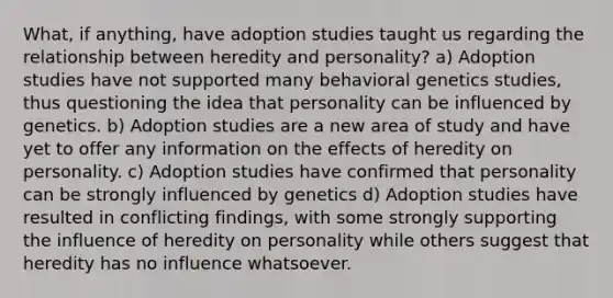 What, if anything, have adoption studies taught us regarding the relationship between heredity and personality? a) Adoption studies have not supported many behavioral genetics studies, thus questioning the idea that personality can be influenced by genetics. b) Adoption studies are a new area of study and have yet to offer any information on the effects of heredity on personality. c) Adoption studies have confirmed that personality can be strongly influenced by genetics d) Adoption studies have resulted in conflicting findings, with some strongly supporting the influence of heredity on personality while others suggest that heredity has no influence whatsoever.