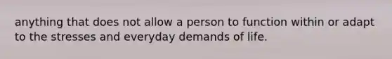 anything that does not allow a person to function within or adapt to the stresses and everyday demands of life.