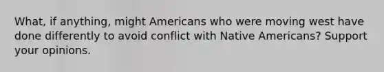 What, if anything, might Americans who were moving west have done differently to avoid conflict with Native Americans? Support your opinions.