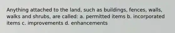 Anything attached to the land, such as buildings, fences, walls, walks and shrubs, are called: a. permitted items b. incorporated items c. improvements d. enhancements