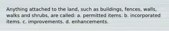 Anything attached to the land, such as buildings, fences, walls, walks and shrubs, are called: a. permitted items. b. incorporated items. c. improvements. d. enhancements.