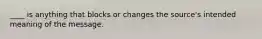 ____ is anything that blocks or changes the source's intended meaning of the message.