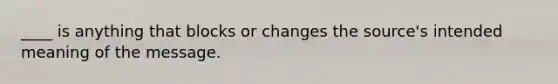 ____ is anything that blocks or changes the source's intended meaning of the message.