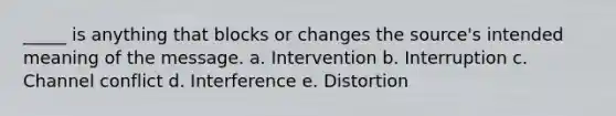 _____ is anything that blocks or changes the source's intended meaning of the message. a. Intervention b. Interruption c. Channel conflict d. Interference e. Distortion