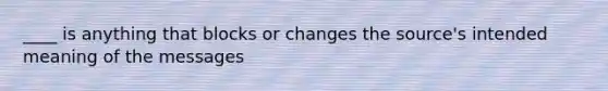 ____ is anything that blocks or changes the source's intended meaning of the messages