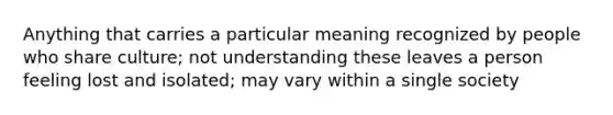 Anything that carries a particular meaning recognized by people who share culture; not understanding these leaves a person feeling lost and isolated; may vary within a single society