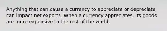 Anything that can cause a currency to appreciate or depreciate can impact net exports. When a currency appreciates, its goods are more expensive to the rest of the world.