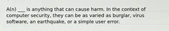 A(n) ___ is anything that can cause harm. In the context of computer security, they can be as varied as burglar, virus software, an earthquake, or a simple user error.