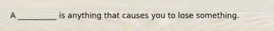 A __________ is anything that causes you to lose something.