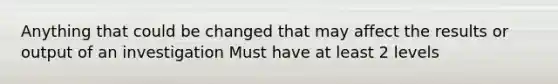 Anything that could be changed that may affect the results or output of an investigation Must have at least 2 levels