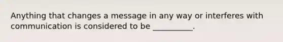 Anything that changes a message in any way or interferes with communication is considered to be __________.