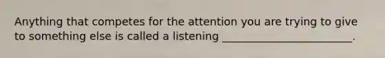 Anything that competes for the attention you are trying to give to something else is called a listening ________________________.