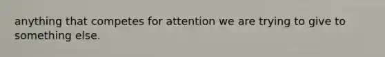 anything that competes for attention we are trying to give to something else.