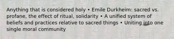 Anything that is considered holy • Emile Durkheim: sacred vs. profane, the effect of ritual, solidarity • A unified system of beliefs and practices relative to sacred things • Uniting into one single moral community