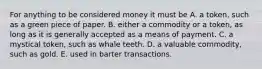 For anything to be considered money it must be A. a​ token, such as a green piece of paper. B. either a commodity or a​ token, as long as it is generally accepted as a means of payment. C. a mystical​ token, such as whale teeth. D. a valuable​ commodity, such as gold. E. used in barter transactions.