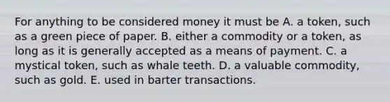 For anything to be considered money it must be A. a​ token, such as a green piece of paper. B. either a commodity or a​ token, as long as it is generally accepted as a means of payment. C. a mystical​ token, such as whale teeth. D. a valuable​ commodity, such as gold. E. used in barter transactions.