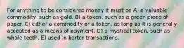 For anything to be considered money it must be A) a valuable commodity, such as gold. B) a token, such as a green piece of paper. C) either a commodity or a token, as long as it is generally accepted as a means of payment. D) a mystical token, such as whale teeth. E) used in barter transactions.