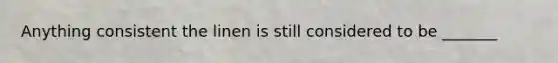 Anything consistent the linen is still considered to be _______