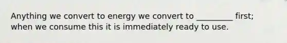 Anything we convert to energy we convert to _________ first; when we consume this it is immediately ready to use.