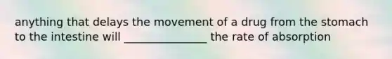 anything that delays the movement of a drug from the stomach to the intestine will _______________ the rate of absorption