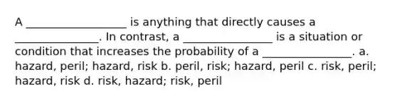 A __________________ is anything that directly causes a _______________. In contrast, a ________________ is a situation or condition that increases the probability of a ________________. a. hazard, peril; hazard, risk b. peril, risk; hazard, peril c. risk, peril; hazard, risk d. risk, hazard; risk, peril