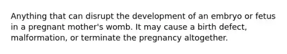 Anything that can disrupt the development of an embryo or fetus in a pregnant mother's womb. It may cause a birth defect, malformation, or terminate the pregnancy altogether.