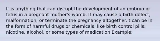 It is anything that can disrupt the development of an embryo or fetus in a pregnant mother's womb. It may cause a birth defect, malformation, or terminate the pregnancy altogether. t can be in the form of harmful drugs or chemicals, like birth control pills, nicotine, alcohol, or some types of medication Example: