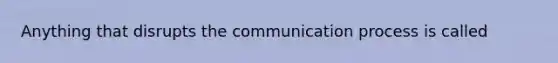 Anything that disrupts the communication process is called