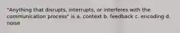 "Anything that disrupts, interrupts, or interferes with the communication process" is a. context b. feedback c. encoding d. noise