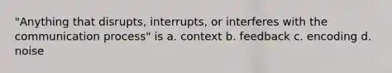 "Anything that disrupts, interrupts, or interferes with the communication process" is a. context b. feedback c. encoding d. noise