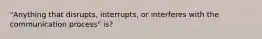 "Anything that disrupts, interrupts, or interferes with the communication process" is?