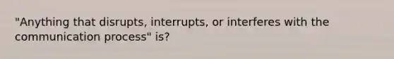 "Anything that disrupts, interrupts, or interferes with the communication process" is?