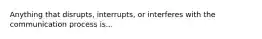 Anything that disrupts, interrupts, or interferes with the communication process is...