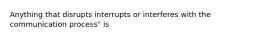 Anything that disrupts interrupts or interferes with the communication process" is