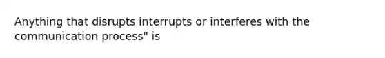 Anything that disrupts interrupts or interferes with the communication process" is