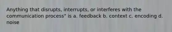 Anything that disrupts, interrupts, or interferes with the communication process" is a. feedback b. context c. encoding d. noise